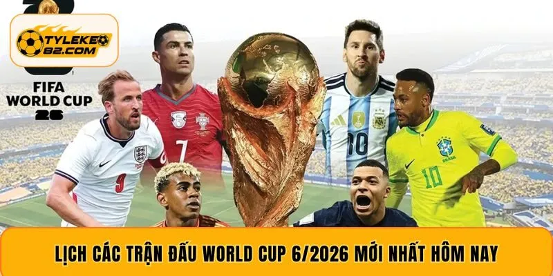 Lịch các trận đấu World Cup 6/2026 mới nhất hôm nay