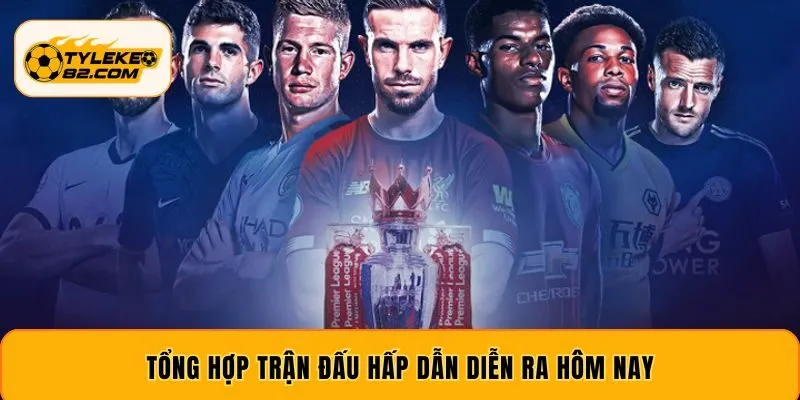 Tổng hợp trận đấu hấp dẫn diễn ra hôm nay